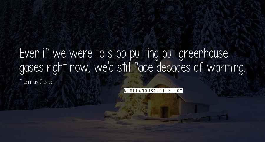 Jamais Cascio Quotes: Even if we were to stop putting out greenhouse gases right now, we'd still face decades of warming.