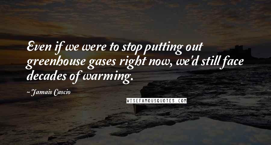 Jamais Cascio Quotes: Even if we were to stop putting out greenhouse gases right now, we'd still face decades of warming.