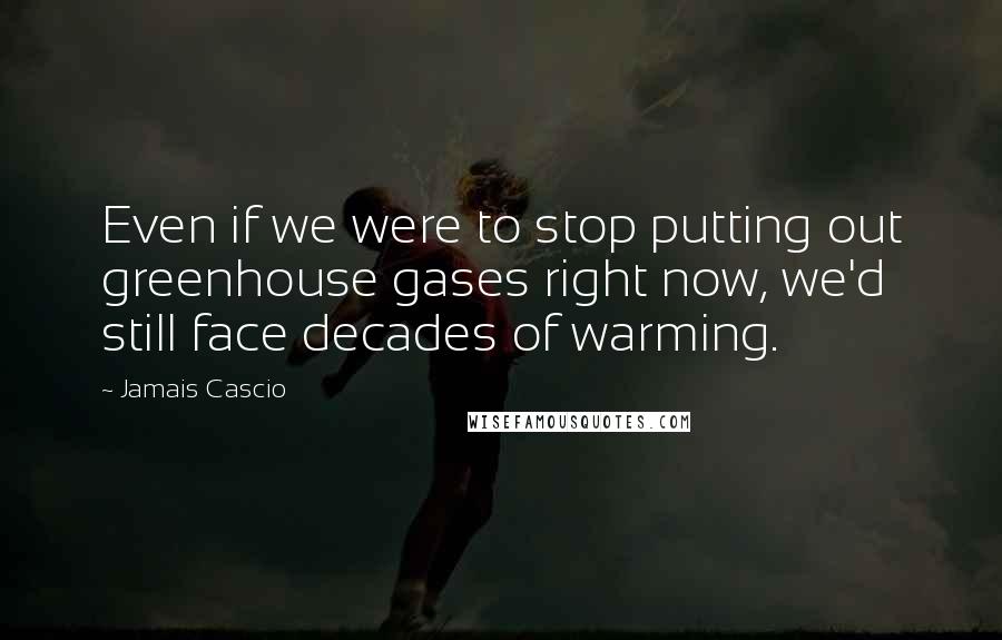 Jamais Cascio Quotes: Even if we were to stop putting out greenhouse gases right now, we'd still face decades of warming.