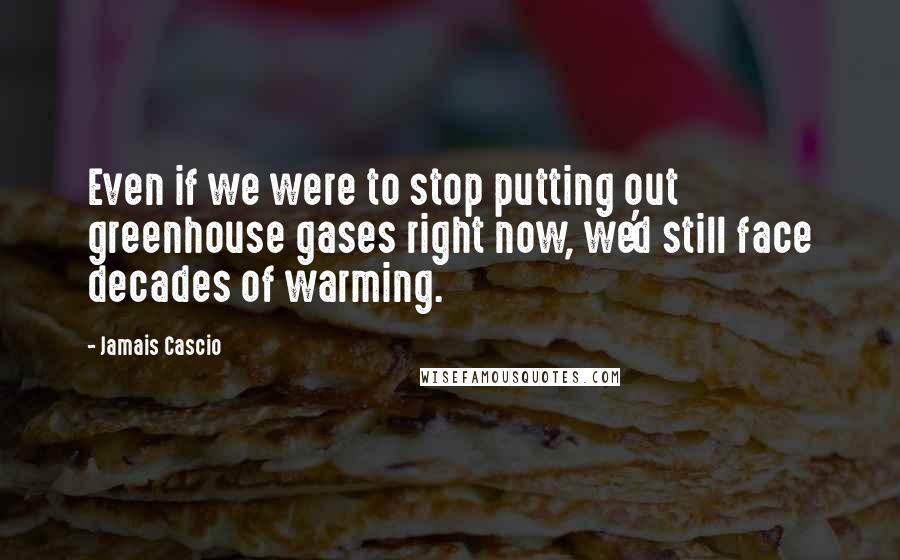 Jamais Cascio Quotes: Even if we were to stop putting out greenhouse gases right now, we'd still face decades of warming.