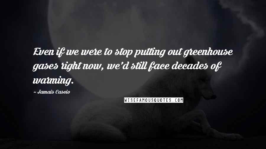 Jamais Cascio Quotes: Even if we were to stop putting out greenhouse gases right now, we'd still face decades of warming.