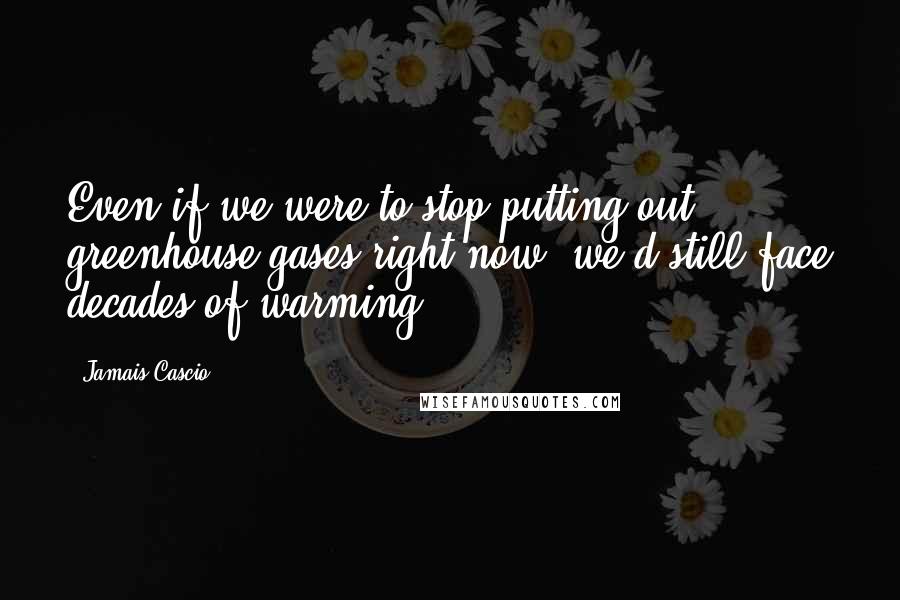 Jamais Cascio Quotes: Even if we were to stop putting out greenhouse gases right now, we'd still face decades of warming.