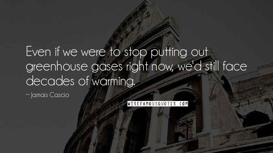 Jamais Cascio Quotes: Even if we were to stop putting out greenhouse gases right now, we'd still face decades of warming.