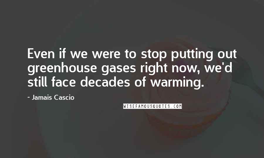 Jamais Cascio Quotes: Even if we were to stop putting out greenhouse gases right now, we'd still face decades of warming.