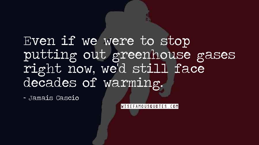 Jamais Cascio Quotes: Even if we were to stop putting out greenhouse gases right now, we'd still face decades of warming.