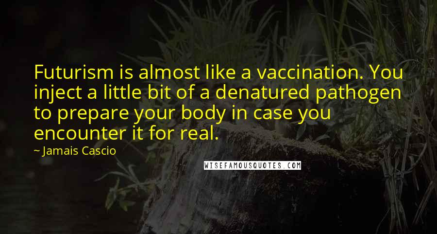 Jamais Cascio Quotes: Futurism is almost like a vaccination. You inject a little bit of a denatured pathogen to prepare your body in case you encounter it for real.