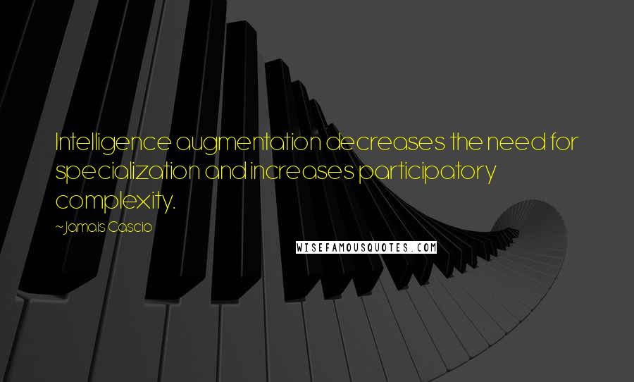 Jamais Cascio Quotes: Intelligence augmentation decreases the need for specialization and increases participatory complexity.