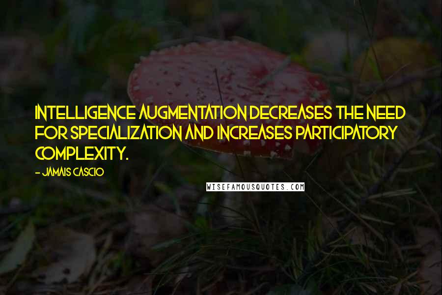 Jamais Cascio Quotes: Intelligence augmentation decreases the need for specialization and increases participatory complexity.