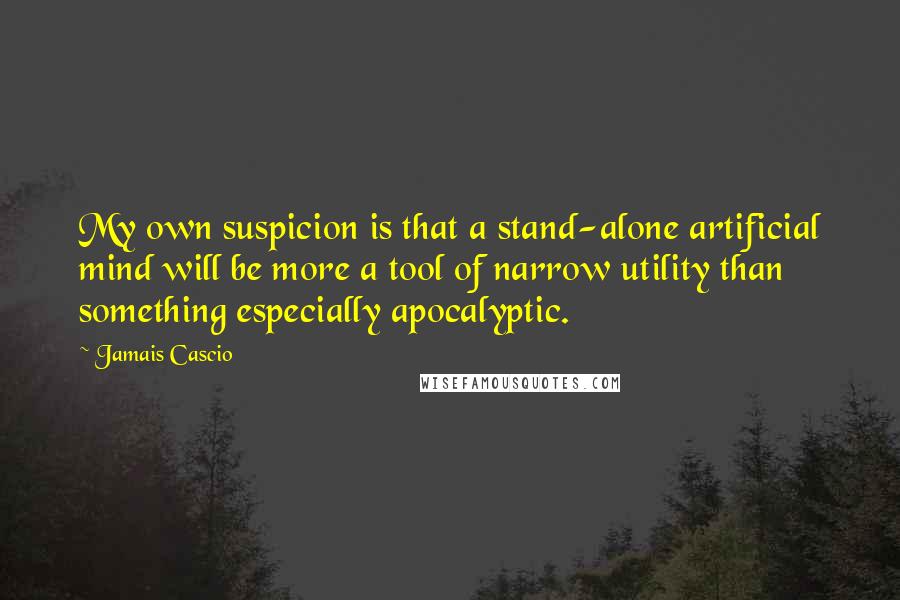 Jamais Cascio Quotes: My own suspicion is that a stand-alone artificial mind will be more a tool of narrow utility than something especially apocalyptic.