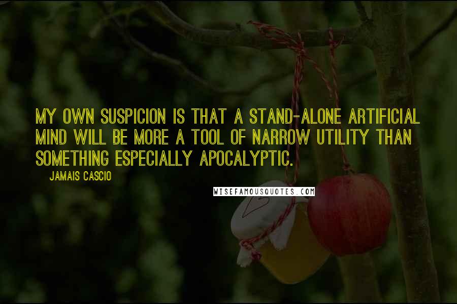 Jamais Cascio Quotes: My own suspicion is that a stand-alone artificial mind will be more a tool of narrow utility than something especially apocalyptic.