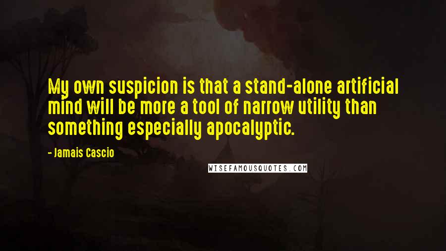 Jamais Cascio Quotes: My own suspicion is that a stand-alone artificial mind will be more a tool of narrow utility than something especially apocalyptic.