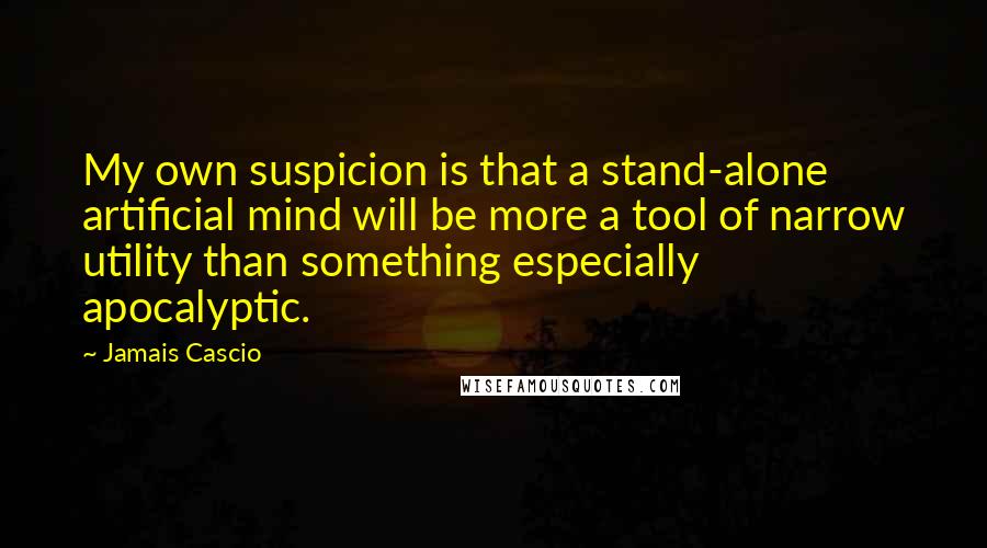 Jamais Cascio Quotes: My own suspicion is that a stand-alone artificial mind will be more a tool of narrow utility than something especially apocalyptic.