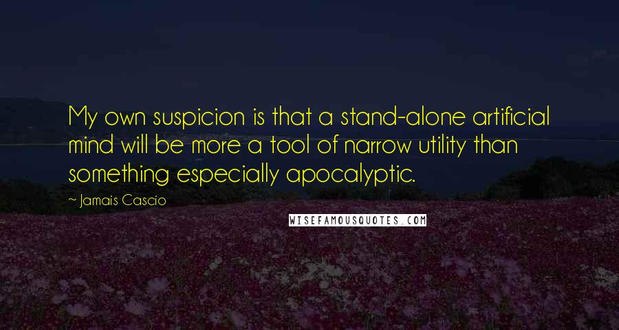 Jamais Cascio Quotes: My own suspicion is that a stand-alone artificial mind will be more a tool of narrow utility than something especially apocalyptic.