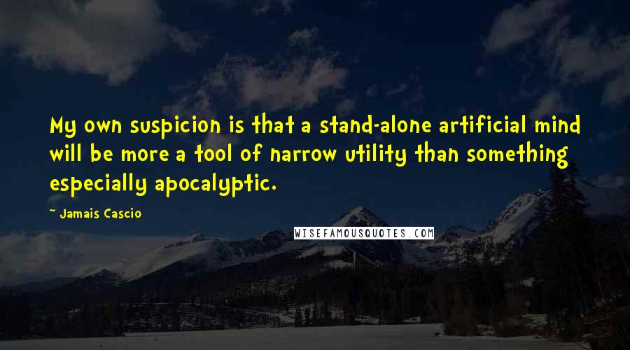 Jamais Cascio Quotes: My own suspicion is that a stand-alone artificial mind will be more a tool of narrow utility than something especially apocalyptic.