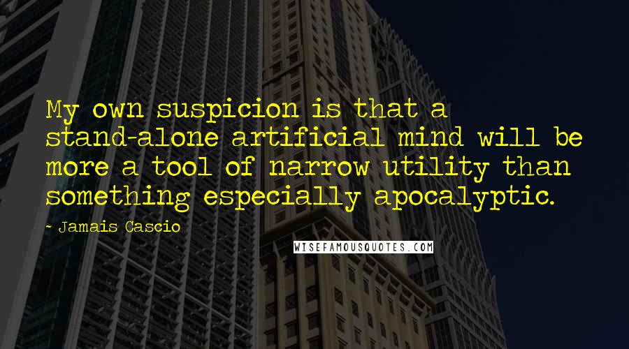 Jamais Cascio Quotes: My own suspicion is that a stand-alone artificial mind will be more a tool of narrow utility than something especially apocalyptic.