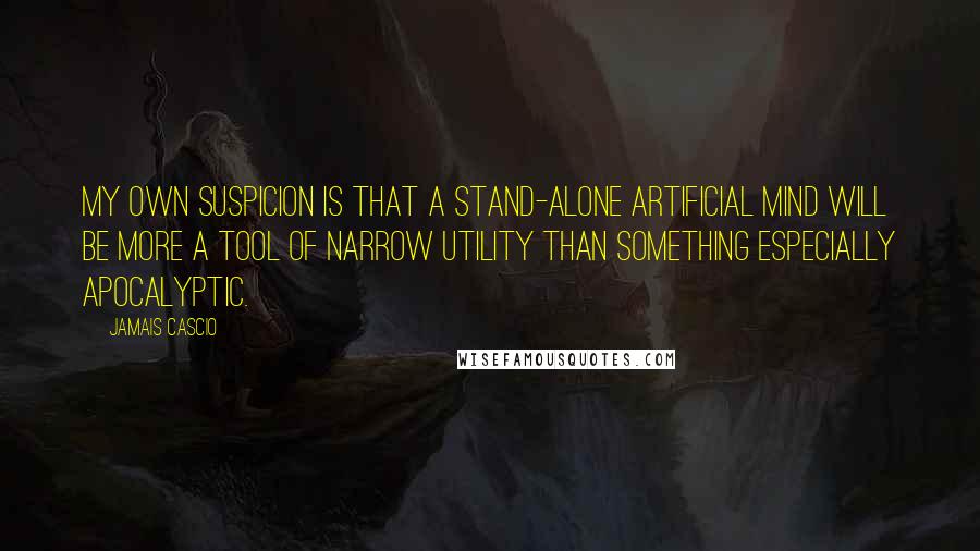 Jamais Cascio Quotes: My own suspicion is that a stand-alone artificial mind will be more a tool of narrow utility than something especially apocalyptic.