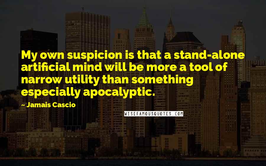 Jamais Cascio Quotes: My own suspicion is that a stand-alone artificial mind will be more a tool of narrow utility than something especially apocalyptic.