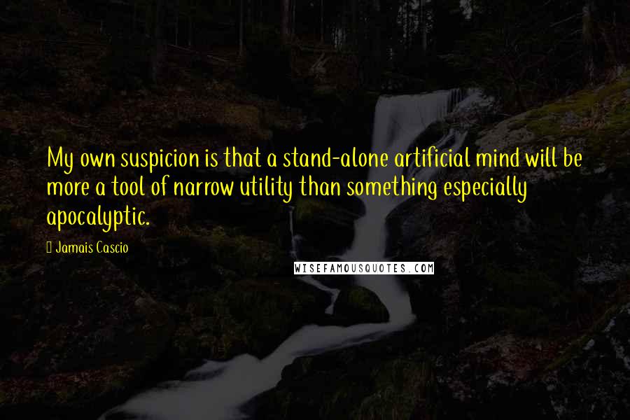 Jamais Cascio Quotes: My own suspicion is that a stand-alone artificial mind will be more a tool of narrow utility than something especially apocalyptic.