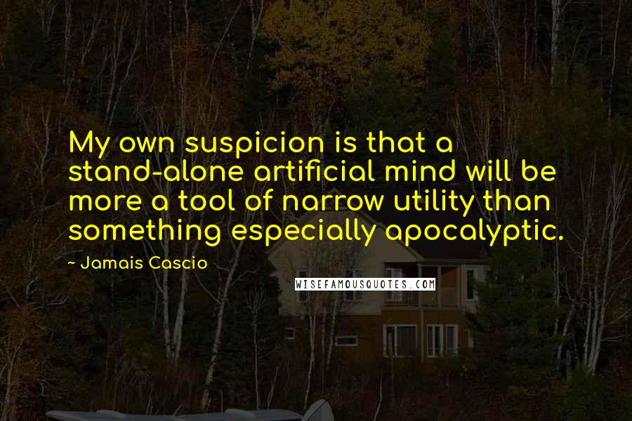 Jamais Cascio Quotes: My own suspicion is that a stand-alone artificial mind will be more a tool of narrow utility than something especially apocalyptic.