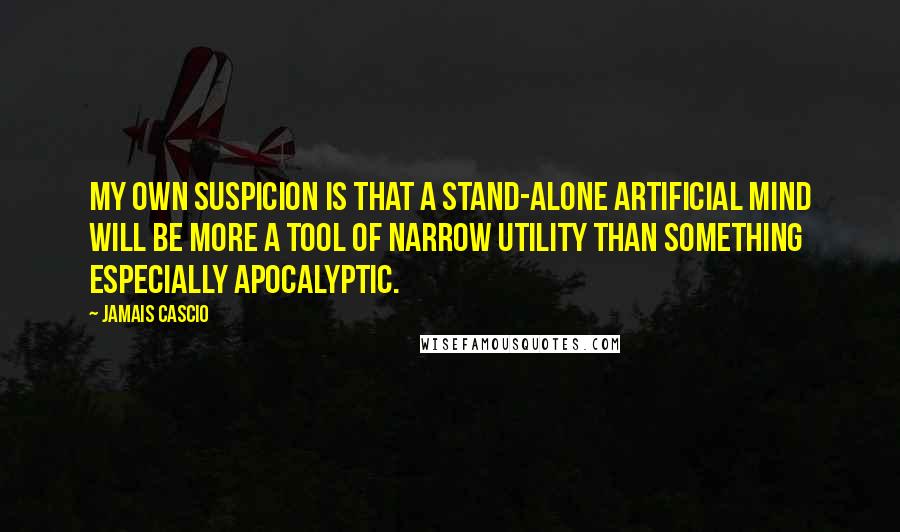 Jamais Cascio Quotes: My own suspicion is that a stand-alone artificial mind will be more a tool of narrow utility than something especially apocalyptic.