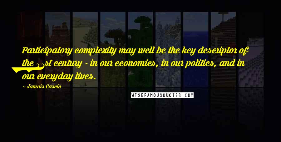 Jamais Cascio Quotes: Participatory complexity may well be the key descriptor of the 21st century - in our economies, in our politics, and in our everyday lives.