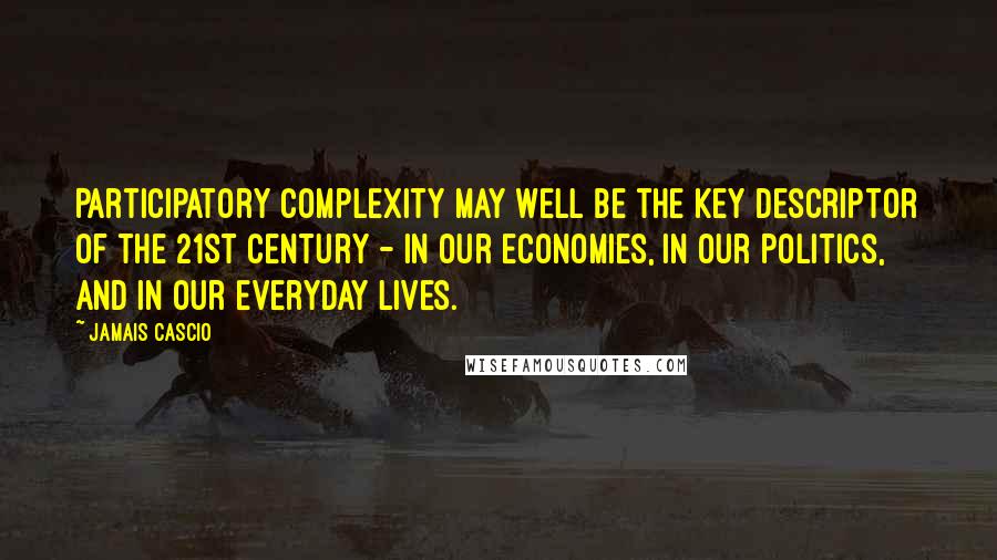 Jamais Cascio Quotes: Participatory complexity may well be the key descriptor of the 21st century - in our economies, in our politics, and in our everyday lives.