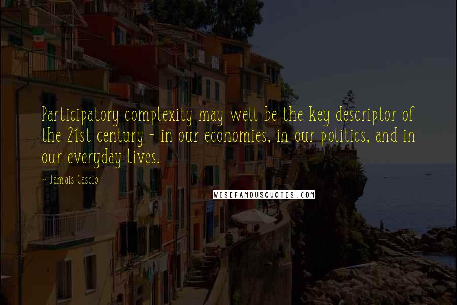 Jamais Cascio Quotes: Participatory complexity may well be the key descriptor of the 21st century - in our economies, in our politics, and in our everyday lives.