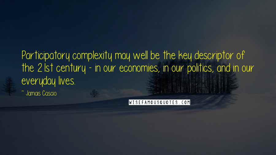 Jamais Cascio Quotes: Participatory complexity may well be the key descriptor of the 21st century - in our economies, in our politics, and in our everyday lives.