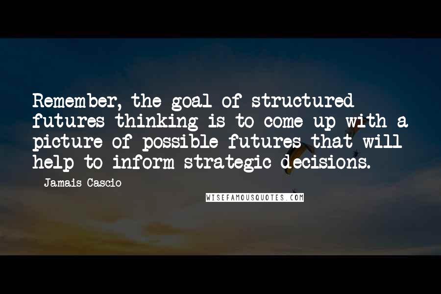 Jamais Cascio Quotes: Remember, the goal of structured futures thinking is to come up with a picture of possible futures that will help to inform strategic decisions.