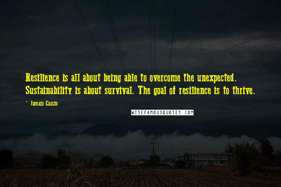 Jamais Cascio Quotes: Resilience is all about being able to overcome the unexpected. Sustainability is about survival. The goal of resilience is to thrive.