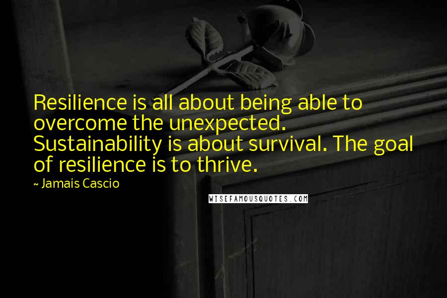 Jamais Cascio Quotes: Resilience is all about being able to overcome the unexpected. Sustainability is about survival. The goal of resilience is to thrive.