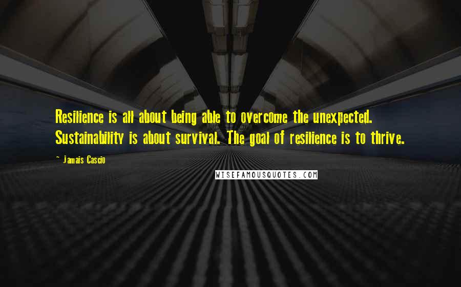 Jamais Cascio Quotes: Resilience is all about being able to overcome the unexpected. Sustainability is about survival. The goal of resilience is to thrive.