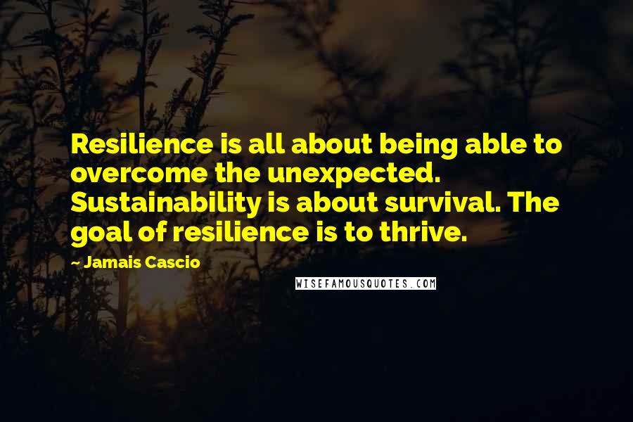 Jamais Cascio Quotes: Resilience is all about being able to overcome the unexpected. Sustainability is about survival. The goal of resilience is to thrive.