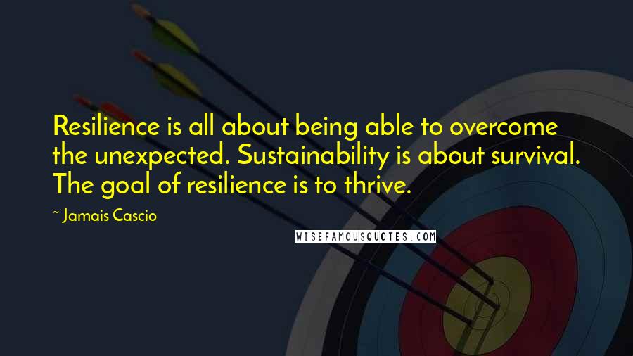 Jamais Cascio Quotes: Resilience is all about being able to overcome the unexpected. Sustainability is about survival. The goal of resilience is to thrive.