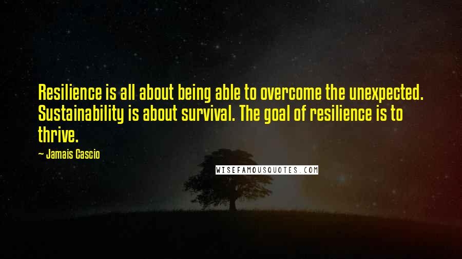 Jamais Cascio Quotes: Resilience is all about being able to overcome the unexpected. Sustainability is about survival. The goal of resilience is to thrive.