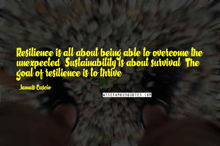 Jamais Cascio Quotes: Resilience is all about being able to overcome the unexpected. Sustainability is about survival. The goal of resilience is to thrive.