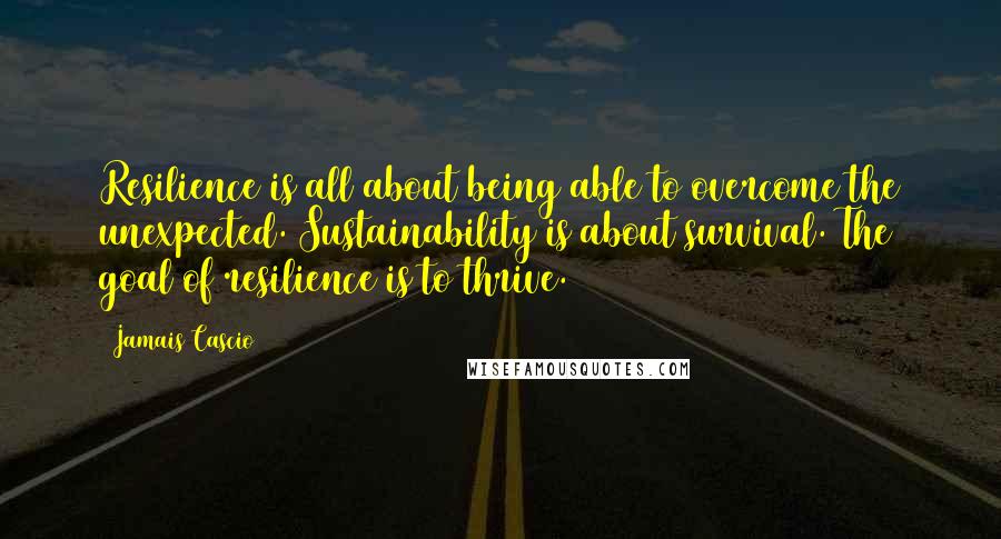 Jamais Cascio Quotes: Resilience is all about being able to overcome the unexpected. Sustainability is about survival. The goal of resilience is to thrive.