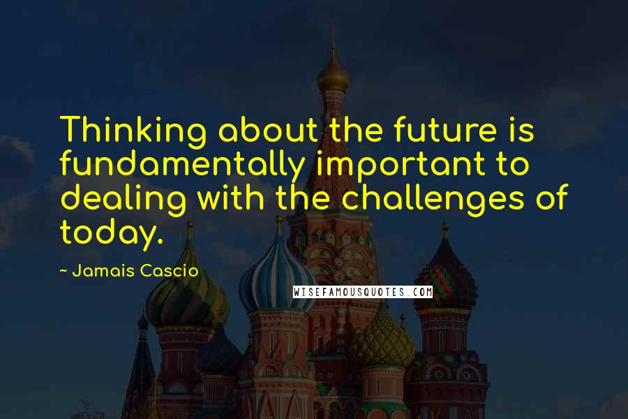 Jamais Cascio Quotes: Thinking about the future is fundamentally important to dealing with the challenges of today.