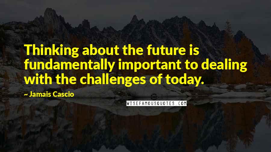 Jamais Cascio Quotes: Thinking about the future is fundamentally important to dealing with the challenges of today.