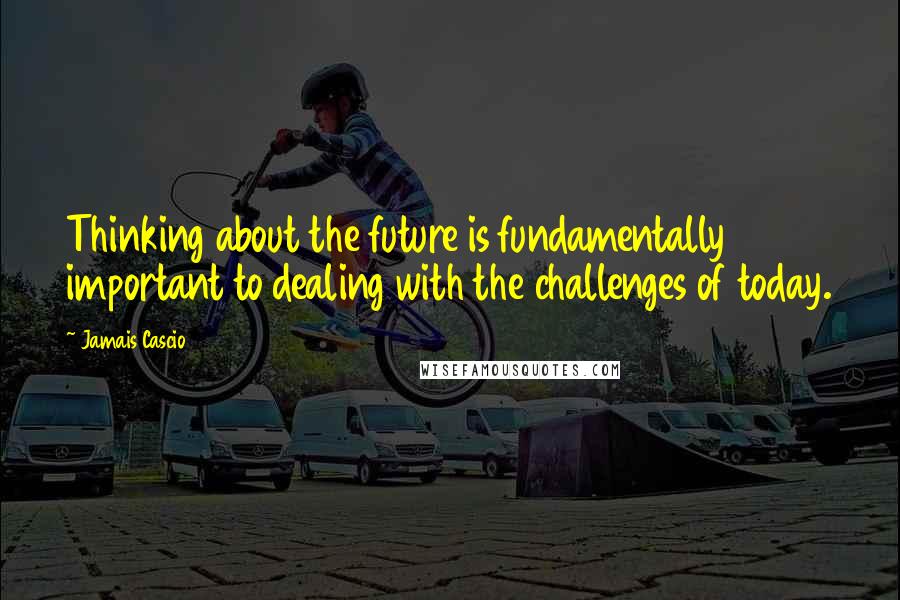 Jamais Cascio Quotes: Thinking about the future is fundamentally important to dealing with the challenges of today.