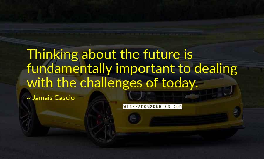 Jamais Cascio Quotes: Thinking about the future is fundamentally important to dealing with the challenges of today.