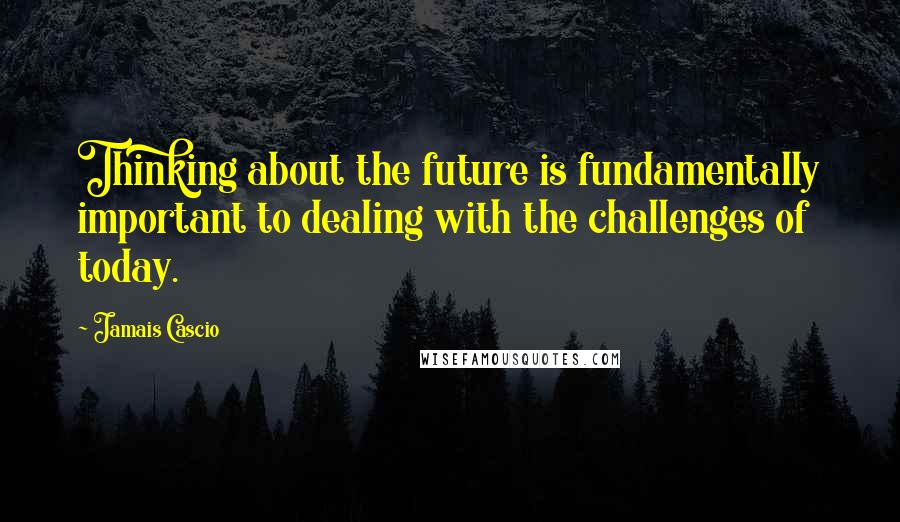 Jamais Cascio Quotes: Thinking about the future is fundamentally important to dealing with the challenges of today.