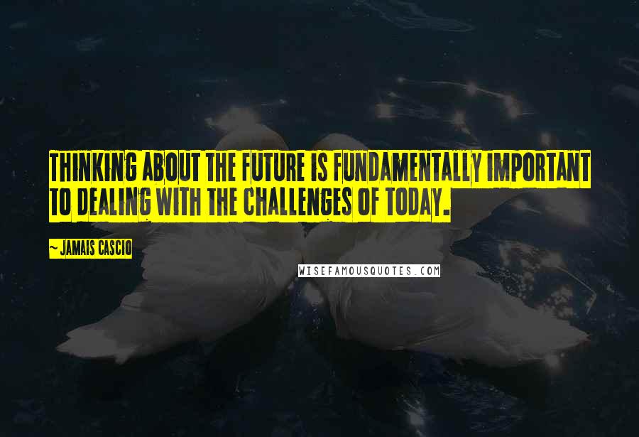 Jamais Cascio Quotes: Thinking about the future is fundamentally important to dealing with the challenges of today.