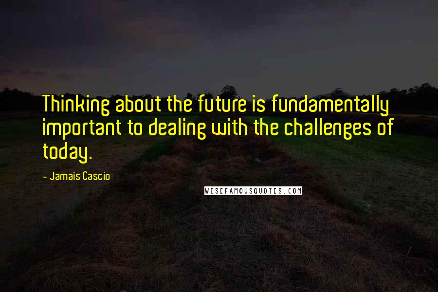 Jamais Cascio Quotes: Thinking about the future is fundamentally important to dealing with the challenges of today.