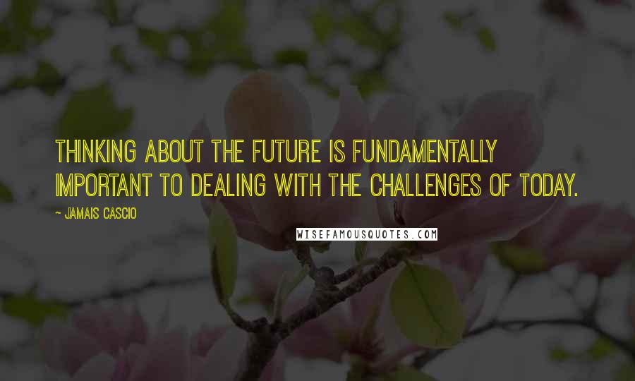 Jamais Cascio Quotes: Thinking about the future is fundamentally important to dealing with the challenges of today.