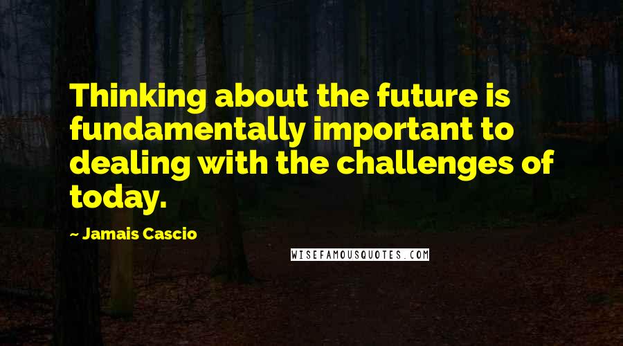 Jamais Cascio Quotes: Thinking about the future is fundamentally important to dealing with the challenges of today.
