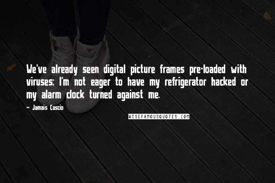 Jamais Cascio Quotes: We've already seen digital picture frames pre-loaded with viruses; I'm not eager to have my refrigerator hacked or my alarm clock turned against me.