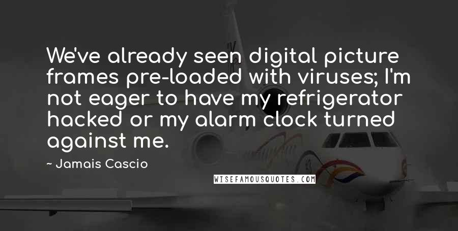 Jamais Cascio Quotes: We've already seen digital picture frames pre-loaded with viruses; I'm not eager to have my refrigerator hacked or my alarm clock turned against me.