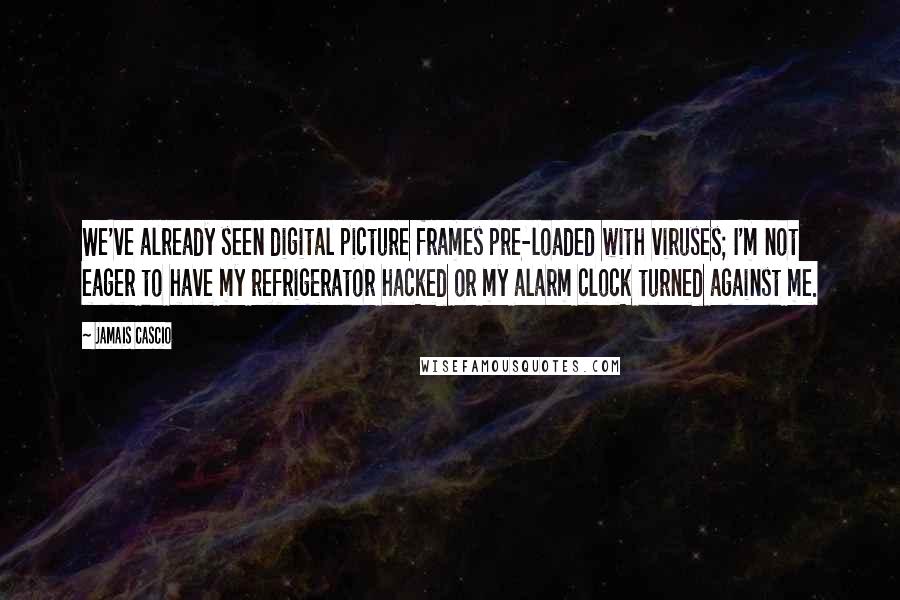 Jamais Cascio Quotes: We've already seen digital picture frames pre-loaded with viruses; I'm not eager to have my refrigerator hacked or my alarm clock turned against me.