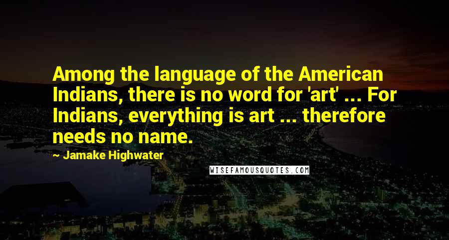 Jamake Highwater Quotes: Among the language of the American Indians, there is no word for 'art' ... For Indians, everything is art ... therefore needs no name.